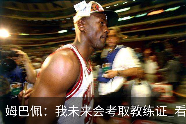 姆巴佩：我未来会考取教练证 看过太多伟大球员退役后成普通教练